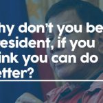Why don’t you be president, if you think you can do better?